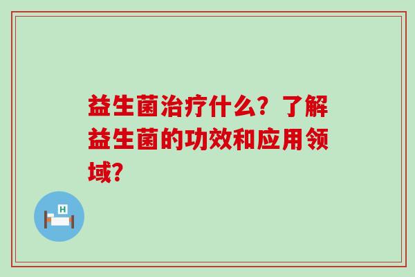 益生菌什么?了解益生菌的功效和应用领域? 益生菌什么?了解益生菌的功效和应用领域?