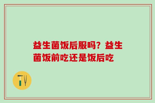 益生菌饭后服吗？益生菌饭前吃还是饭后吃
