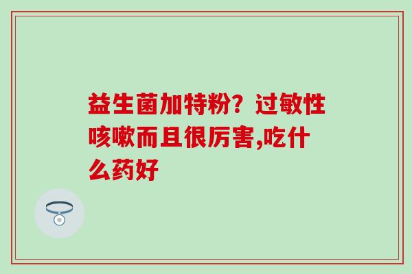 益生菌加特粉?性而且很厉害,吃什么药好 益生菌加特粉?性而且很厉害,吃什么药好