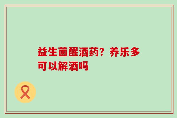 益生菌醒酒药?养乐多可以解酒吗 益生菌醒酒药?养乐多可以解酒吗
