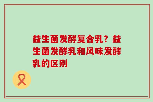 益生菌发酵复合乳?益生菌发酵乳和风味发酵乳的区别 益生菌发酵复合乳?益生菌发酵乳和风味发酵乳的区别
