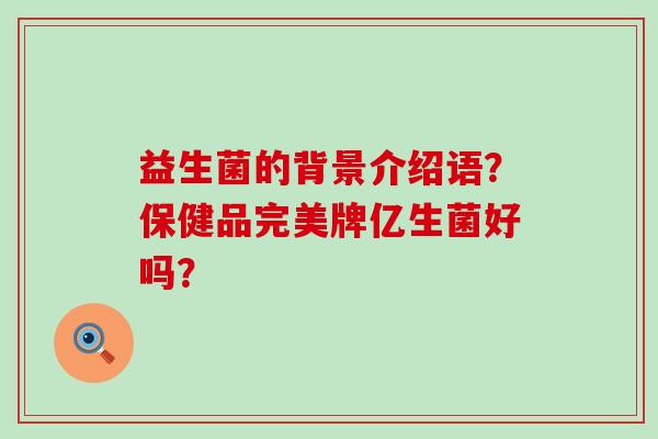 益生菌的背景介绍语？保健品完美牌亿生菌好吗？