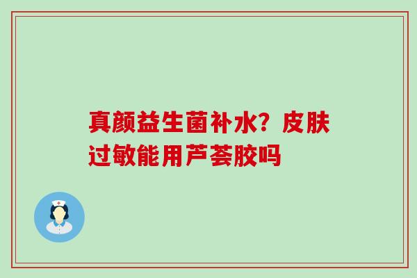 真颜益生菌补水？皮肤过敏能用芦荟胶吗