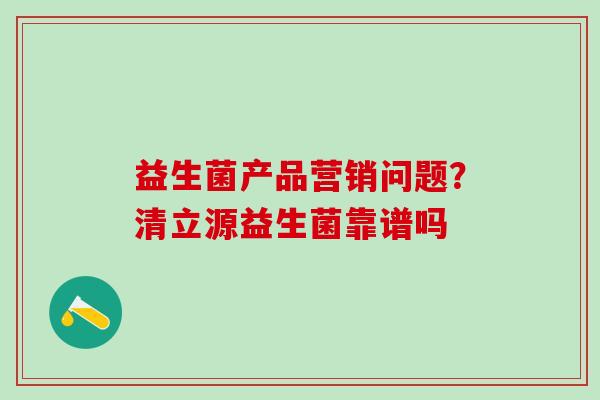 益生菌产品营销问题？清立源益生菌靠谱吗