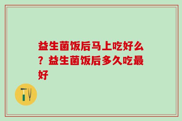 益生菌饭后马上吃好么？益生菌饭后多久吃最好