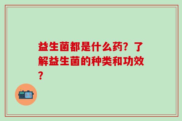 益生菌都是什么药?了解益生菌的种类和功效? 益生菌都是什么药?了解益生菌的种类和功效?