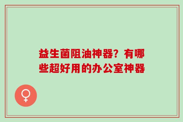 益生菌阻油神器?有哪些超好用的办公室神器 益生菌阻油神器?有哪些超好用的办公室神器