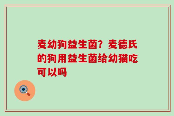 麦幼狗益生菌？麦德氏的狗用益生菌给幼猫吃可以吗