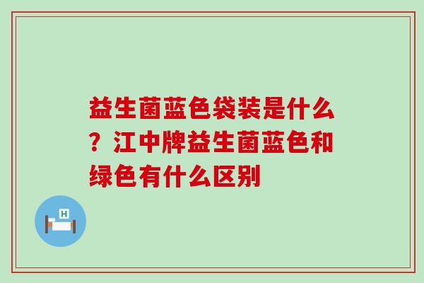 益生菌蓝色袋装是什么？江中牌益生菌蓝色和绿色有什么区别