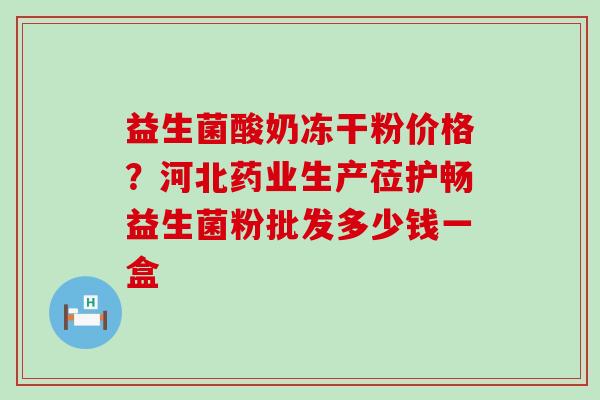 益生菌酸奶冻干粉价格？河北药业生产莅护畅益生菌粉批发多少钱一盒