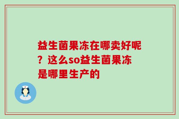 益生菌果冻在哪卖好呢?这么so益生菌果冻是哪里生产的 益生菌果冻在哪卖好呢?这么so益生菌果冻是哪里生产的
