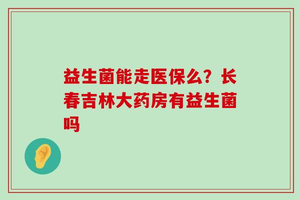 益生菌能走医保么？长春吉林大药房有益生菌吗