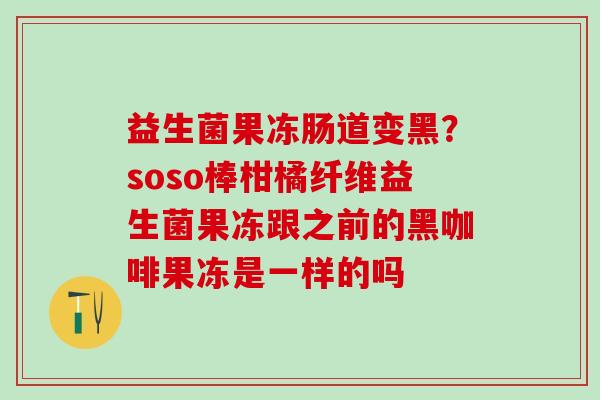 益生菌果冻肠道变黑？soso棒柑橘纤维益生菌果冻跟之前的黑咖啡果冻是一样的吗