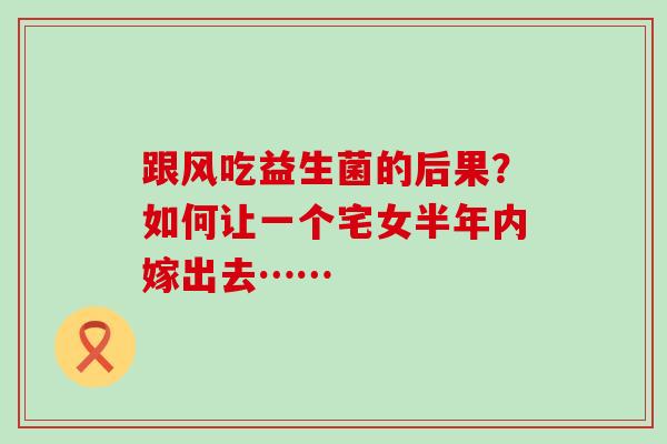 跟风吃益生菌的后果？如何让一个宅女半年内嫁出去……