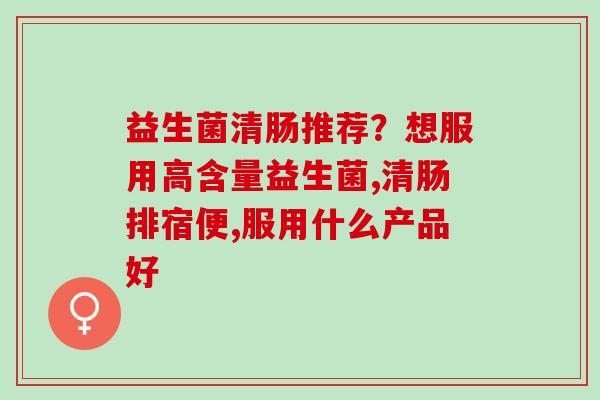 益生菌清肠推荐？想服用高含量益生菌,清肠排宿便,服用什么产品好