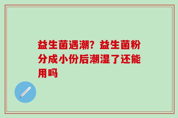 益生菌遇潮？益生菌粉分成小份后潮湿了还能用吗