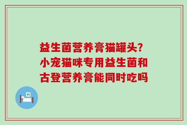 益生菌营养膏猫罐头?小宠猫咪专用益生菌和古登营养膏能同时吃吗 益生菌营养膏猫罐头?小宠猫咪专用益生菌和古登营养膏能同时吃吗