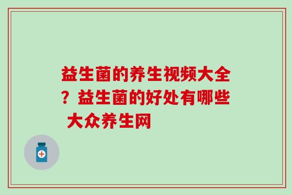 益生菌的养生视频大全？益生菌的好处有哪些 大众养生网