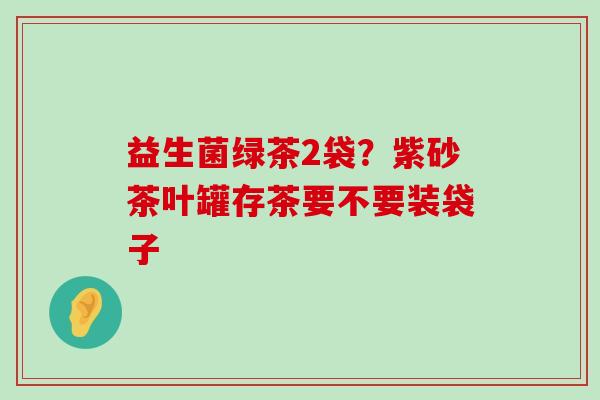 益生菌绿茶2袋？紫砂茶叶罐存茶要不要装袋子