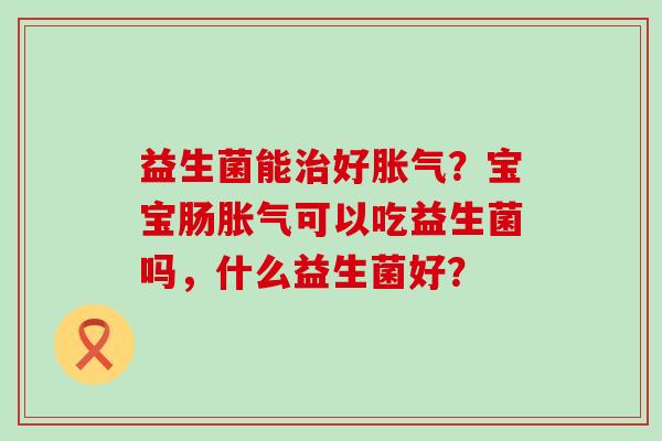 益生菌能好?宝宝肠可以吃益生菌吗,什么益生菌好? 益生菌能好?宝宝肠可以吃益生菌吗,什么益生菌好?