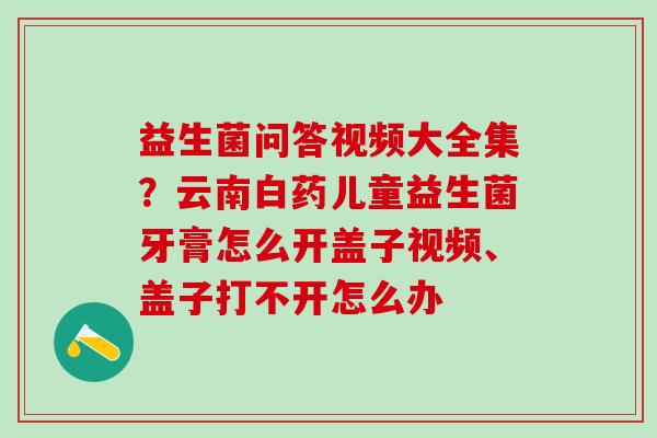 益生菌问答视频大全集？云南白药儿童益生菌牙膏怎么开盖子视频、盖子打不开怎么办