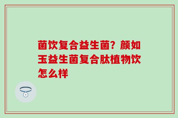 菌饮复合益生菌？颜如玉益生菌复合肽植物饮怎么样