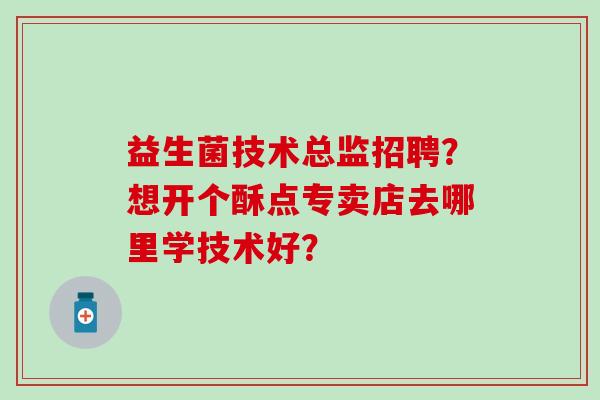 益生菌技术总监招聘？想开个酥点专卖店去哪里学技术好？