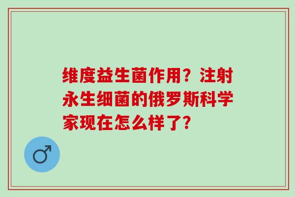 维度益生菌作用？注射永生细菌的俄罗斯科学家现在怎么样了？