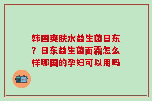 韩国爽肤水益生菌日东？日东益生菌面霜怎么样哪国的孕妇可以用吗