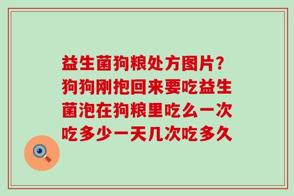 益生菌狗粮处方图片？狗狗刚抱回来要吃益生菌泡在狗粮里吃么一次吃多少一天几次吃多久