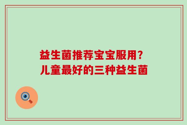 益生菌推荐宝宝服用?儿童好的三种益生菌 益生菌推荐宝宝服用?儿童好的三种益生菌