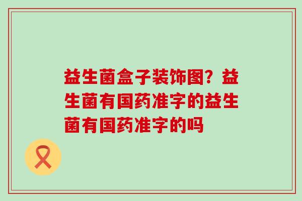 益生菌盒子装饰图?益生菌有国药准字的益生菌有国药准字的吗 益生菌盒子装饰图?益生菌有国药准字的益生菌有国药准字的吗