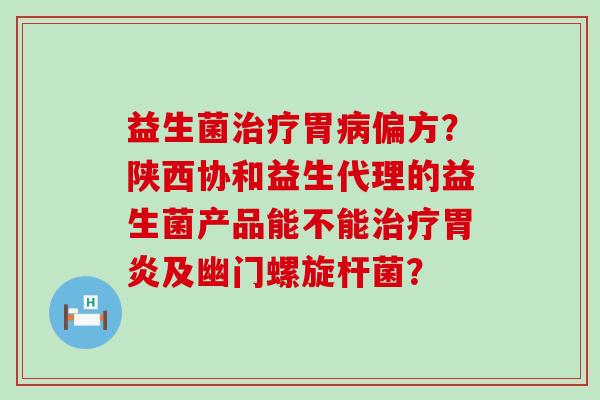益生菌治疗胃病偏方？陕西协和益生代理的益生菌产品能不能治疗胃炎及幽门螺旋杆菌？