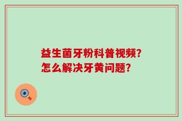 益生菌牙粉科普视频?怎么解决牙黄问题? 益生菌牙粉科普视频?怎么解决牙黄问题?