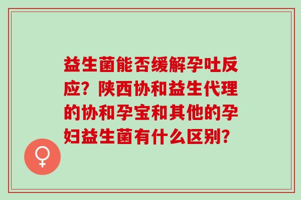 益生菌能否缓解孕吐反应？陕西协和益生代理的协和孕宝和其他的孕妇益生菌有什么区别？