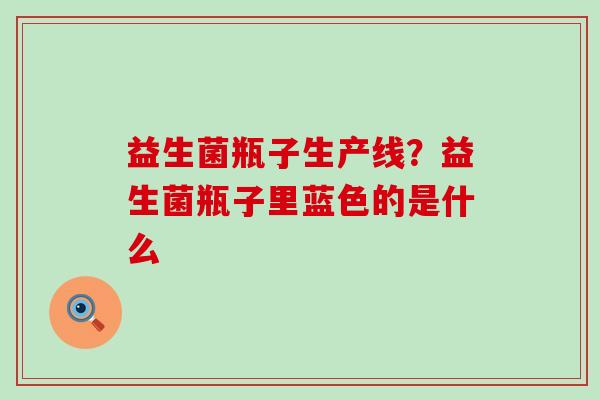 益生菌瓶子生产线?益生菌瓶子里蓝色的是什么 益生菌瓶子生产线?益生菌瓶子里蓝色的是什么
