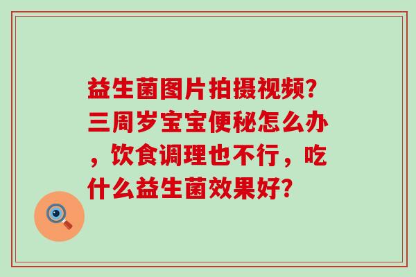 益生菌图片拍摄视频?三周岁宝宝怎么办,饮食调理也不行,吃什么益生菌效果好? 益生菌图片拍摄视频?三周岁宝宝怎么办,饮食调理也不行,吃什么益生菌效果好?