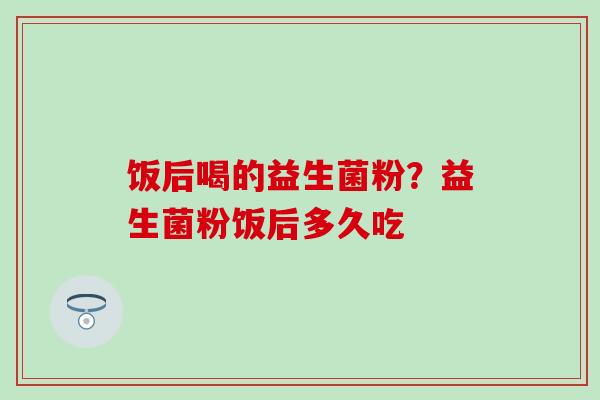 饭后喝的益生菌粉？益生菌粉饭后多久吃
