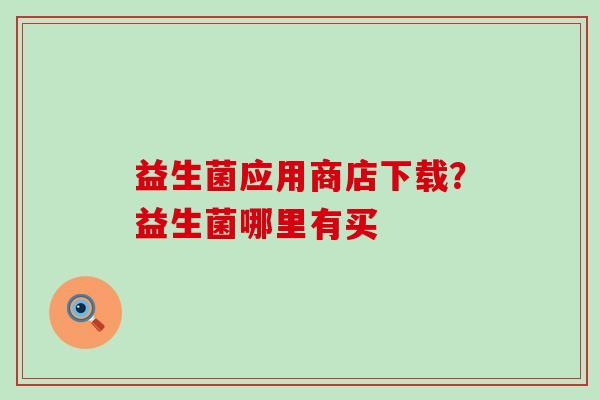 益生菌应用商店下载?益生菌哪里有买 益生菌应用商店下载?益生菌哪里有买