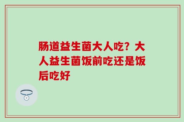 肠道益生菌大人吃？大人益生菌饭前吃还是饭后吃好