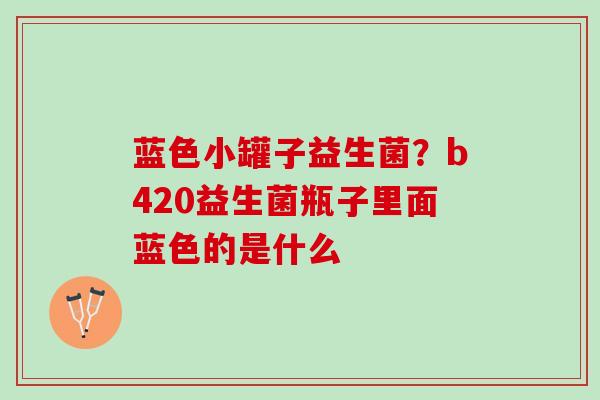 蓝色小罐子益生菌？b420益生菌瓶子里面蓝色的是什么