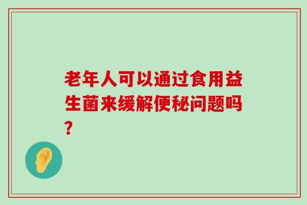 老年人可以通过食用益生菌来缓解便秘问题吗？