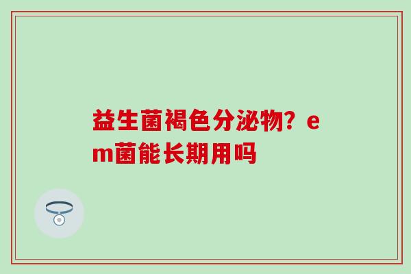 益生菌褐色分泌物?em菌能长期用吗 益生菌褐色分泌物?em菌能长期用吗