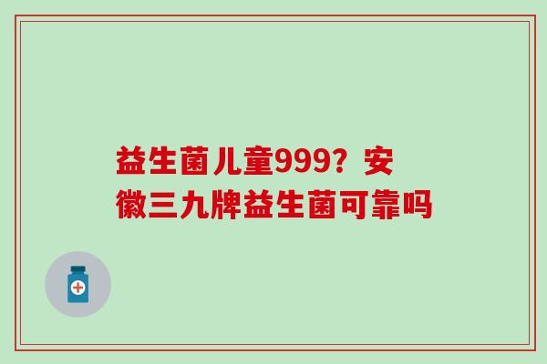 益生菌儿童999?安徽三九牌益生菌可靠吗 益生菌儿童999?安徽三九牌益生菌可靠吗
