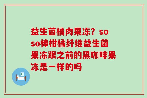 益生菌橘肉果冻？soso棒柑橘纤维益生菌果冻跟之前的黑咖啡果冻是一样的吗