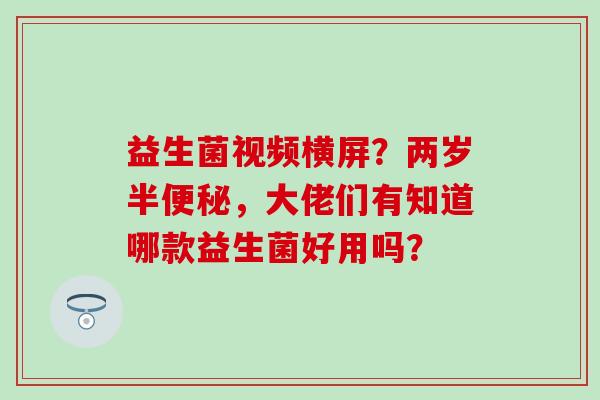 益生菌视频横屏？两岁半便秘，大佬们有知道哪款益生菌好用吗？