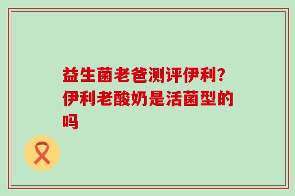 益生菌老爸测评伊利？伊利老酸奶是活菌型的吗
