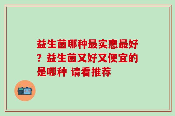 益生菌哪种最实惠最好？益生菌又好又便宜的是哪种 请看推荐