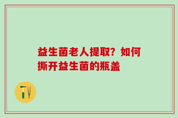 益生菌老人提取？如何撕开益生菌的瓶盖