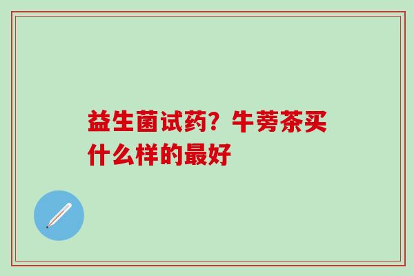 益生菌试药?牛蒡茶买什么样的好 益生菌试药?牛蒡茶买什么样的好